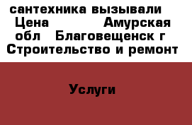 сантехника вызывали. › Цена ­ 1 500 - Амурская обл., Благовещенск г. Строительство и ремонт » Услуги   . Амурская обл.,Благовещенск г.